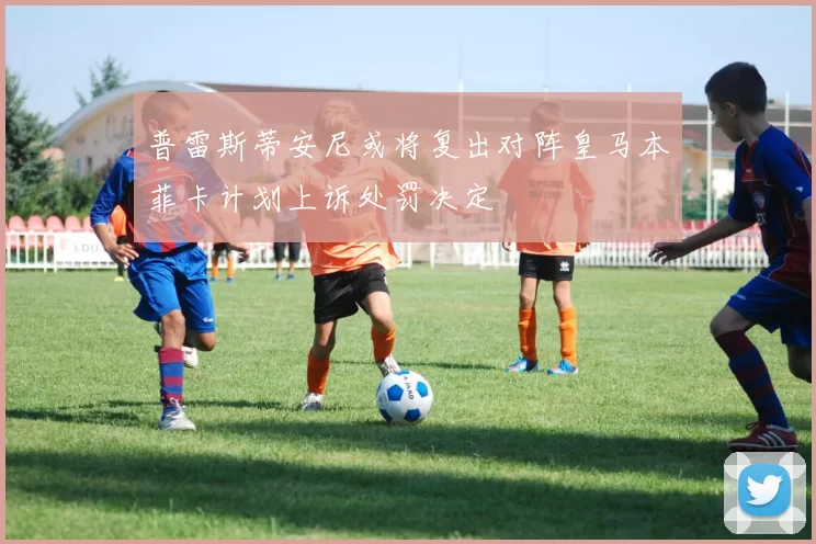 普雷斯蒂安尼或将复出对阵皇马本菲卡计划上诉处罚决定