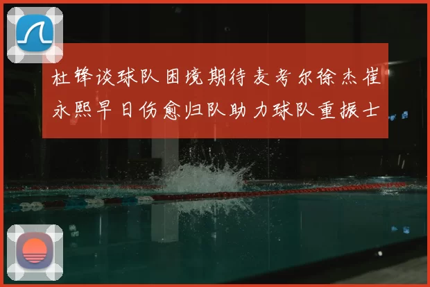 杜锋谈球队困境期待麦考尔徐杰崔永熙早日伤愈归队助力球队重振士气
