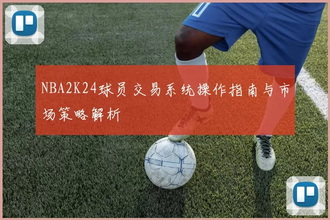 NBA2K24球员交易系统操作指南与市场策略解析