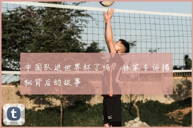 中国队进世界杯了吗?独家专访揭秘背后的故事