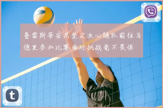 普雷斯蒂安尼坚定决心随队前往马德里参加比赛面对挑战毫不畏惧