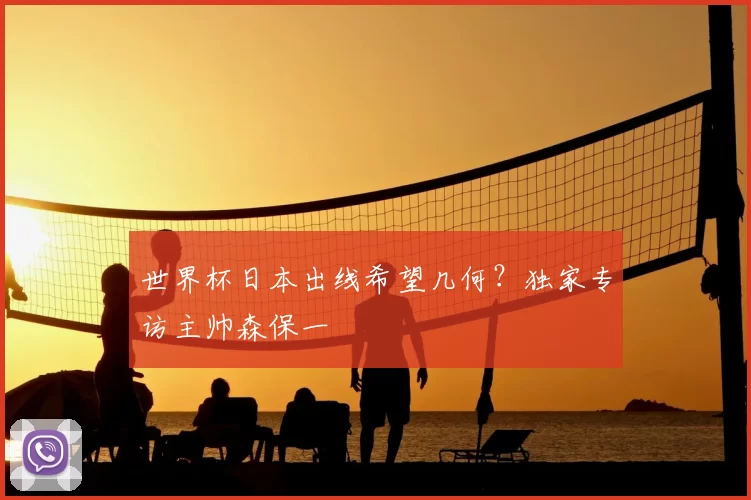 世界杯日本出线希望几何?独家专访主帅森保一