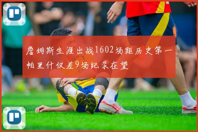 詹姆斯生涯出战1602场距历史第一帕里什仅差9场纪录在望