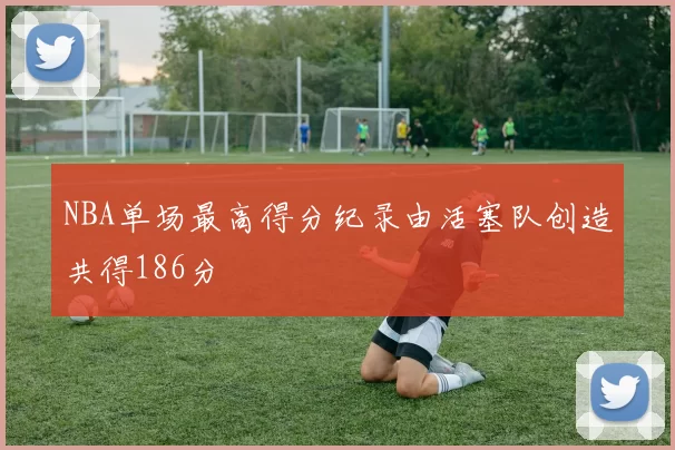 NBA单场最高得分纪录由活塞队创造共得186分