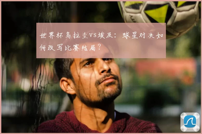 世界杯乌拉圭vs埃及:球星对决如何改写比赛结局?
