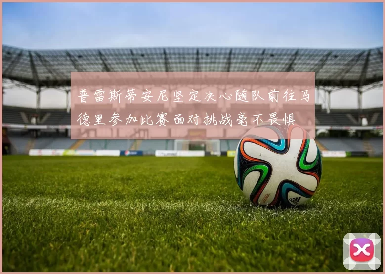 普雷斯蒂安尼坚定决心随队前往马德里参加比赛面对挑战毫不畏惧