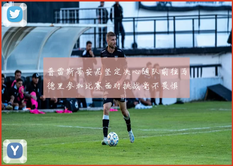 普雷斯蒂安尼坚定决心随队前往马德里参加比赛面对挑战毫不畏惧