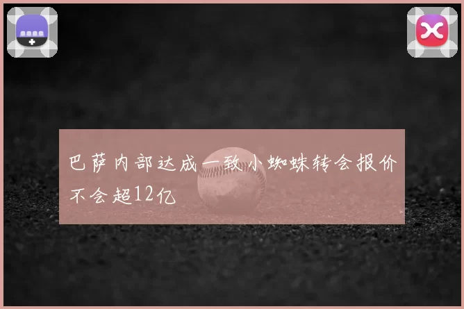 巴萨内部达成一致小蜘蛛转会报价不会超12亿