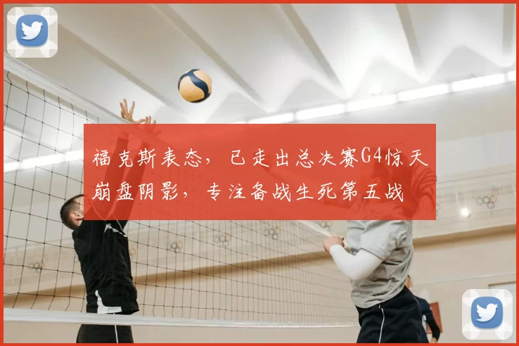 福克斯表态,已走出总决赛G4惊天崩盘阴影,专注备战生死第五战