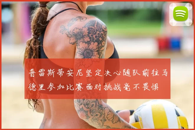 普雷斯蒂安尼坚定决心随队前往马德里参加比赛面对挑战毫不畏惧