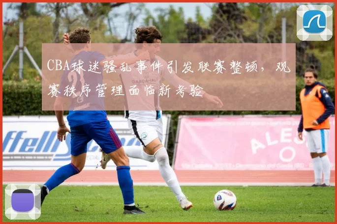 CBA球迷骚乱事件引发联赛整顿，观赛秩序管理面临新考验