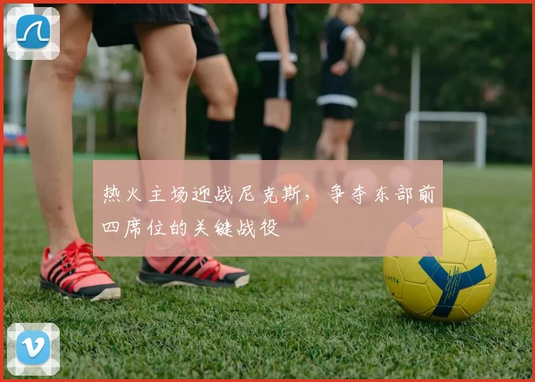 热火主场迎战尼克斯,争夺东部前四席位的关键战役