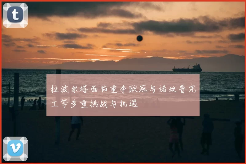 拉波尔塔面临重夺欧冠与诺坎普完工等多重挑战与机遇