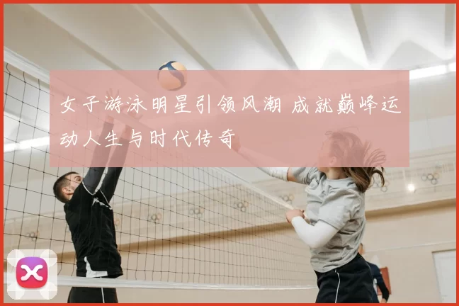 女子游泳明星引领风潮 成就巅峰运动人生与时代传奇