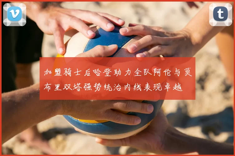 加盟骑士后哈登助力全队阿伦与莫布里双塔强势统治内线表现卓越
