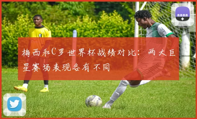 梅西和C罗世界杯战绩对比：两大巨星赛场表现各有不同