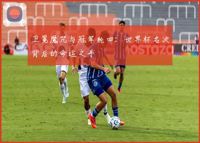 卫冕魔咒与冠军轮回:世界杯名次背后的命运之手