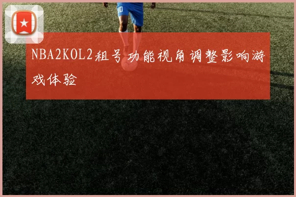 NBA2KOL2租号功能视角调整影响游戏体验