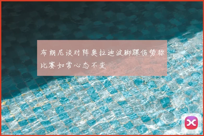布朗尼谈对阵奥拉迪波脚踝伤势称比赛如常心态不变