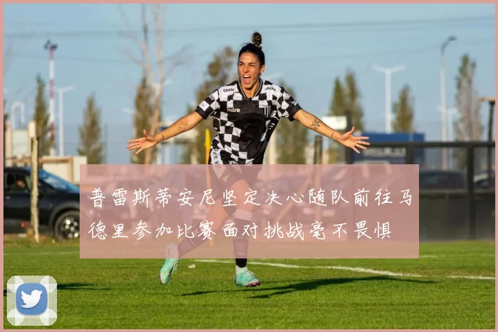 普雷斯蒂安尼坚定决心随队前往马德里参加比赛面对挑战毫不畏惧