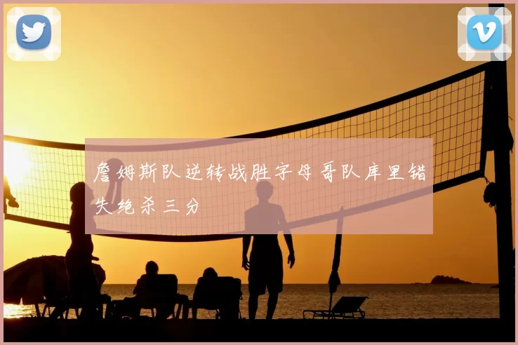 詹姆斯队逆转战胜字母哥队库里错失绝杀三分