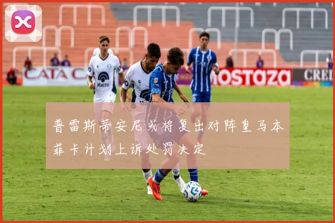 普雷斯蒂安尼或将复出对阵皇马本菲卡计划上诉处罚决定
