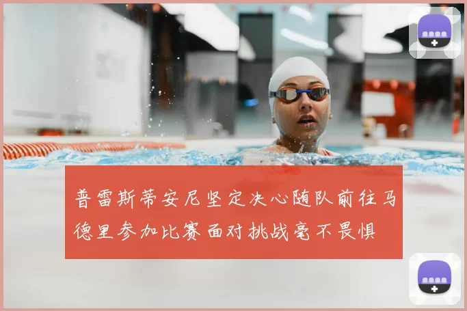 普雷斯蒂安尼坚定决心随队前往马德里参加比赛面对挑战毫不畏惧