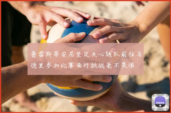 普雷斯蒂安尼坚定决心随队前往马德里参加比赛面对挑战毫不畏惧