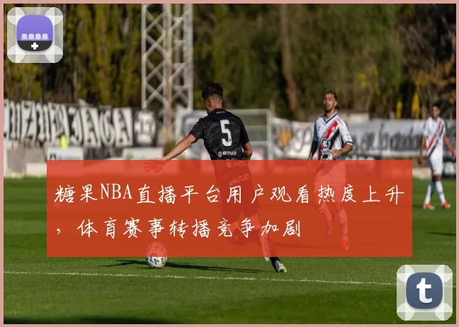 糖果NBA直播平台用户观看热度上升，体育赛事转播竞争加剧
