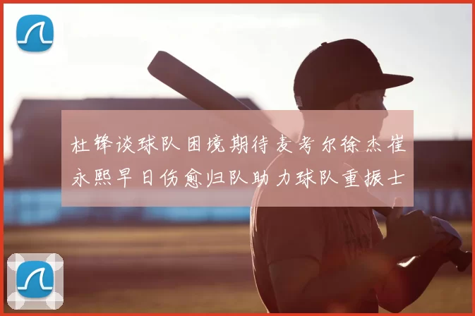 杜锋谈球队困境期待麦考尔徐杰崔永熙早日伤愈归队助力球队重振士气
