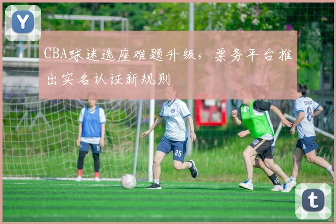CBA球迷选座难题升级，票务平台推出实名认证新规则