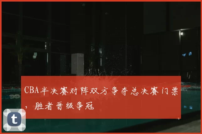 CBA半决赛对阵双方争夺总决赛门票，胜者晋级争冠