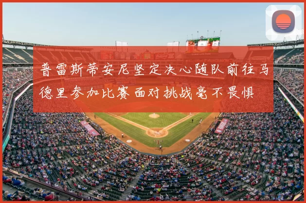 普雷斯蒂安尼坚定决心随队前往马德里参加比赛面对挑战毫不畏惧