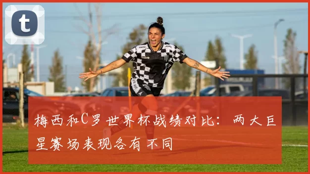 梅西和C罗世界杯战绩对比：两大巨星赛场表现各有不同