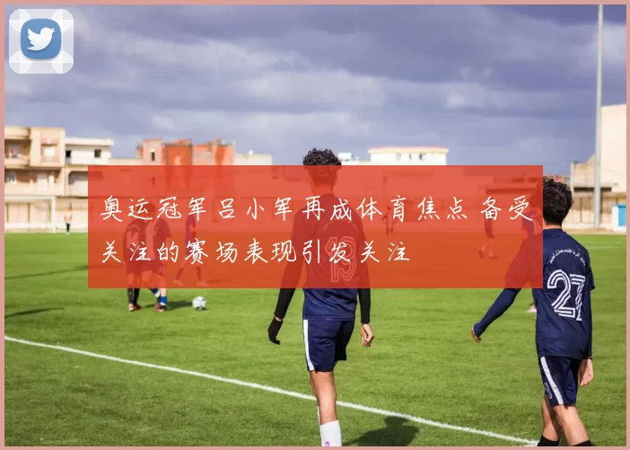 奥运冠军吕小军再成体育焦点 备受关注的赛场表现引发关注