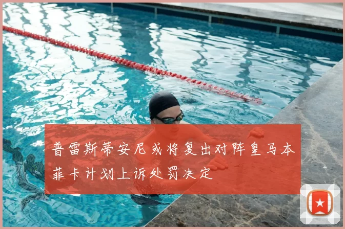 普雷斯蒂安尼或将复出对阵皇马本菲卡计划上诉处罚决定