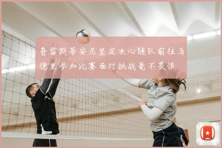 普雷斯蒂安尼坚定决心随队前往马德里参加比赛面对挑战毫不畏惧