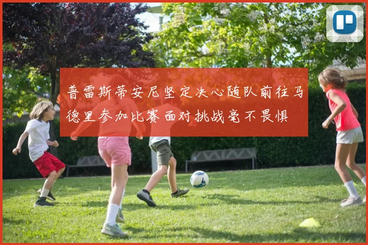 普雷斯蒂安尼坚定决心随队前往马德里参加比赛面对挑战毫不畏惧