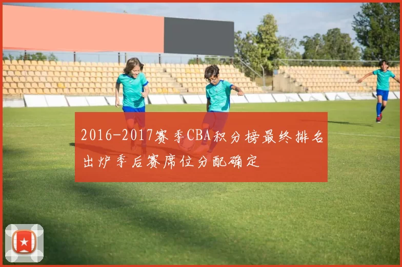 2016-2017赛季CBA积分榜最终排名出炉季后赛席位分配确定