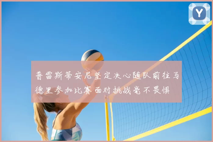 普雷斯蒂安尼坚定决心随队前往马德里参加比赛面对挑战毫不畏惧