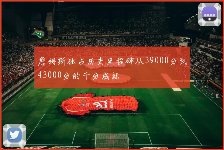 詹姆斯独占历史里程碑从39000分到43000分的千分成就
