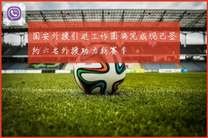 国安外援引进工作圆满完成现已签约六名外援助力新赛季
