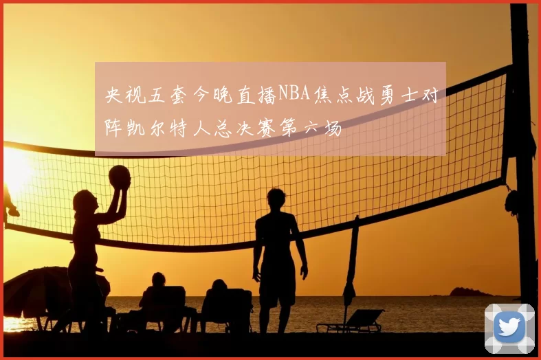 央视五套今晚直播NBA焦点战勇士对阵凯尔特人总决赛第六场