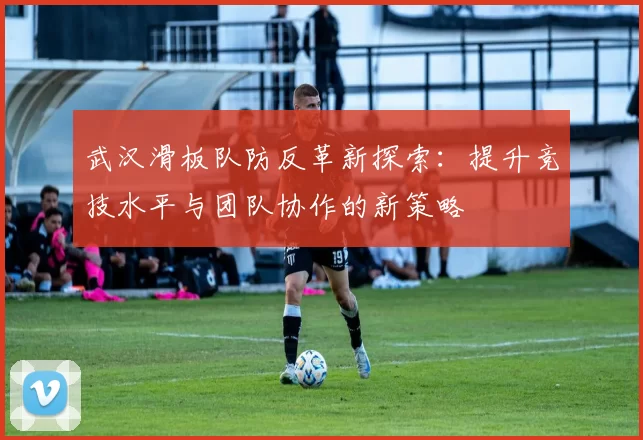武汉滑板队防反革新探索：提升竞技水平与团队协作的新策略