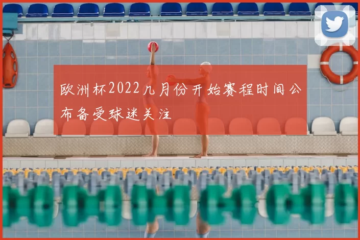欧洲杯2022几月份开始赛程时间公布备受球迷关注