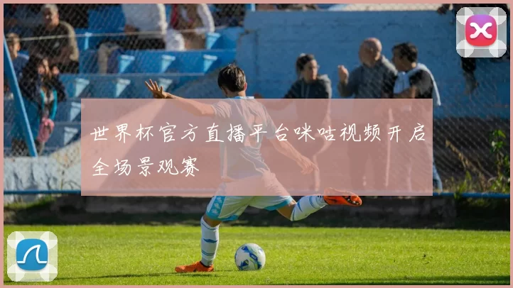 世界杯官方直播平台咪咕视频开启全场景观赛