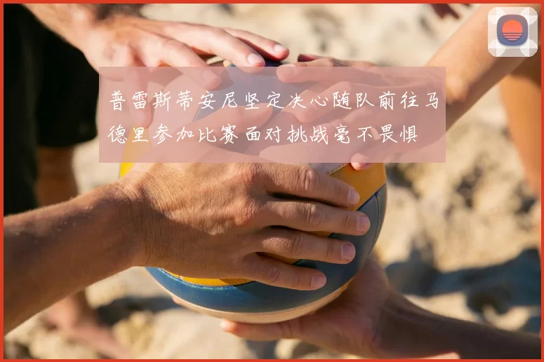 普雷斯蒂安尼坚定决心随队前往马德里参加比赛面对挑战毫不畏惧