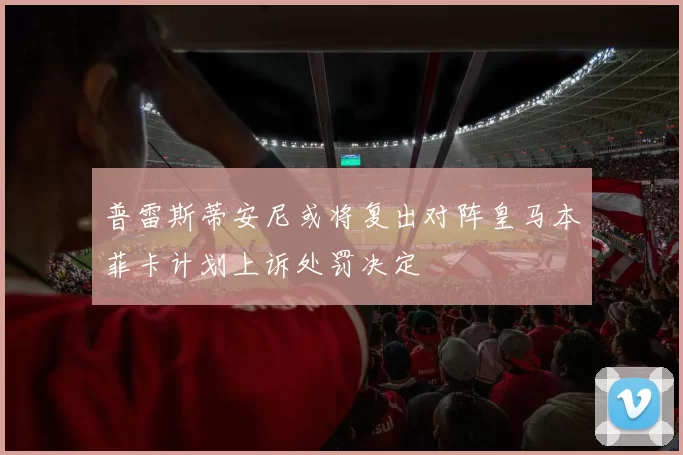 普雷斯蒂安尼或将复出对阵皇马本菲卡计划上诉处罚决定