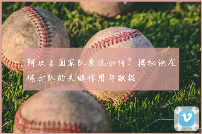 阿坎吉国家队表现如何?揭秘他在瑞士队的关键作用与数据
