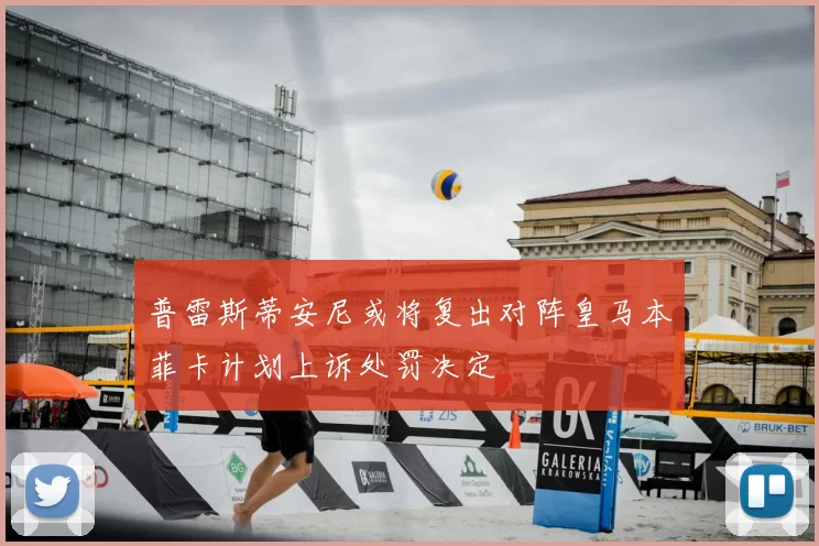 普雷斯蒂安尼或将复出对阵皇马本菲卡计划上诉处罚决定